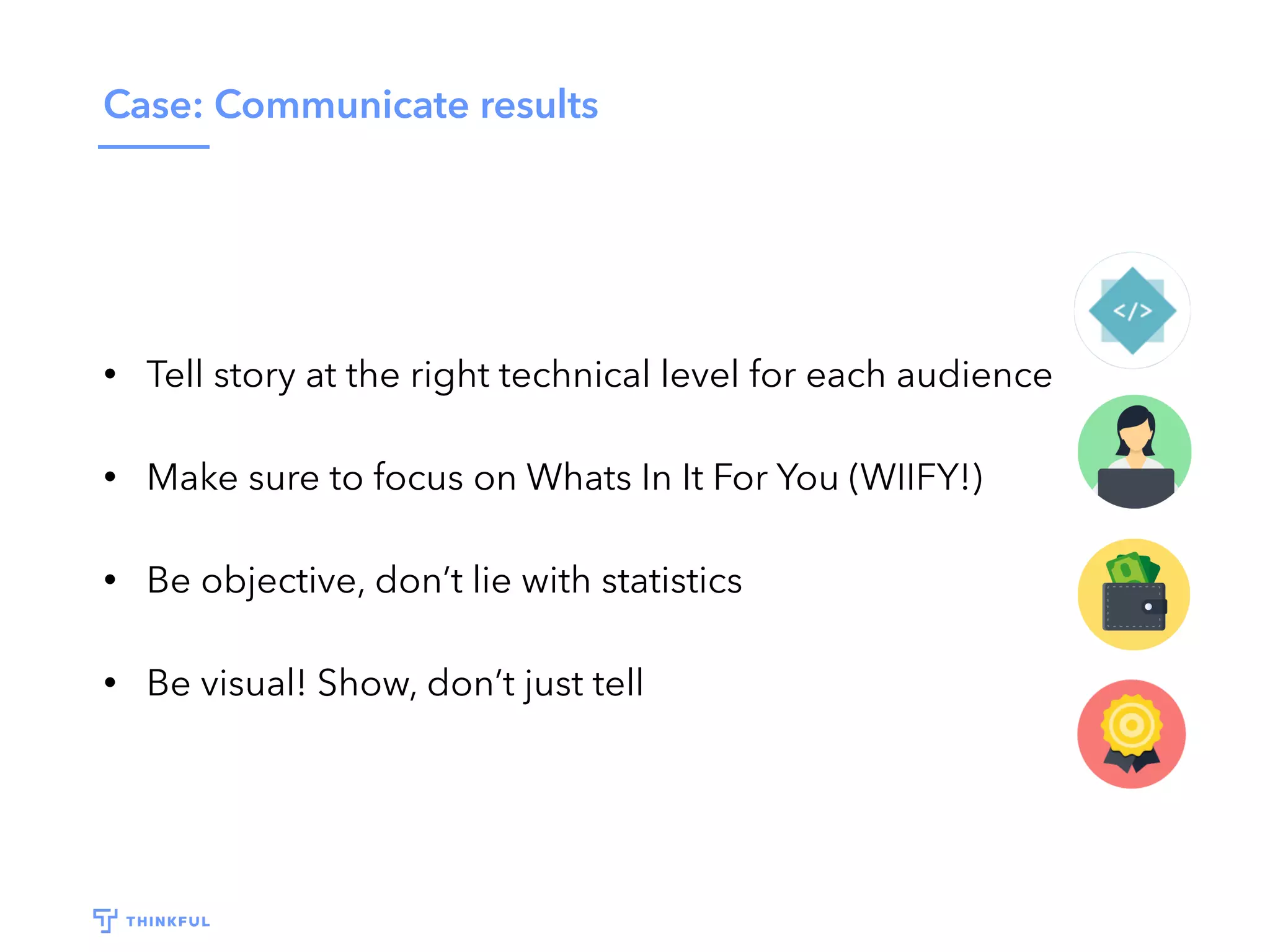 Case: Communicate results
• Tell story at the right technical level for each audience
• Make sure to focus on Whats In It For You (WIIFY!)
• Be objective, don’t lie with statistics
• Be visual! Show, don’t just tell
 
