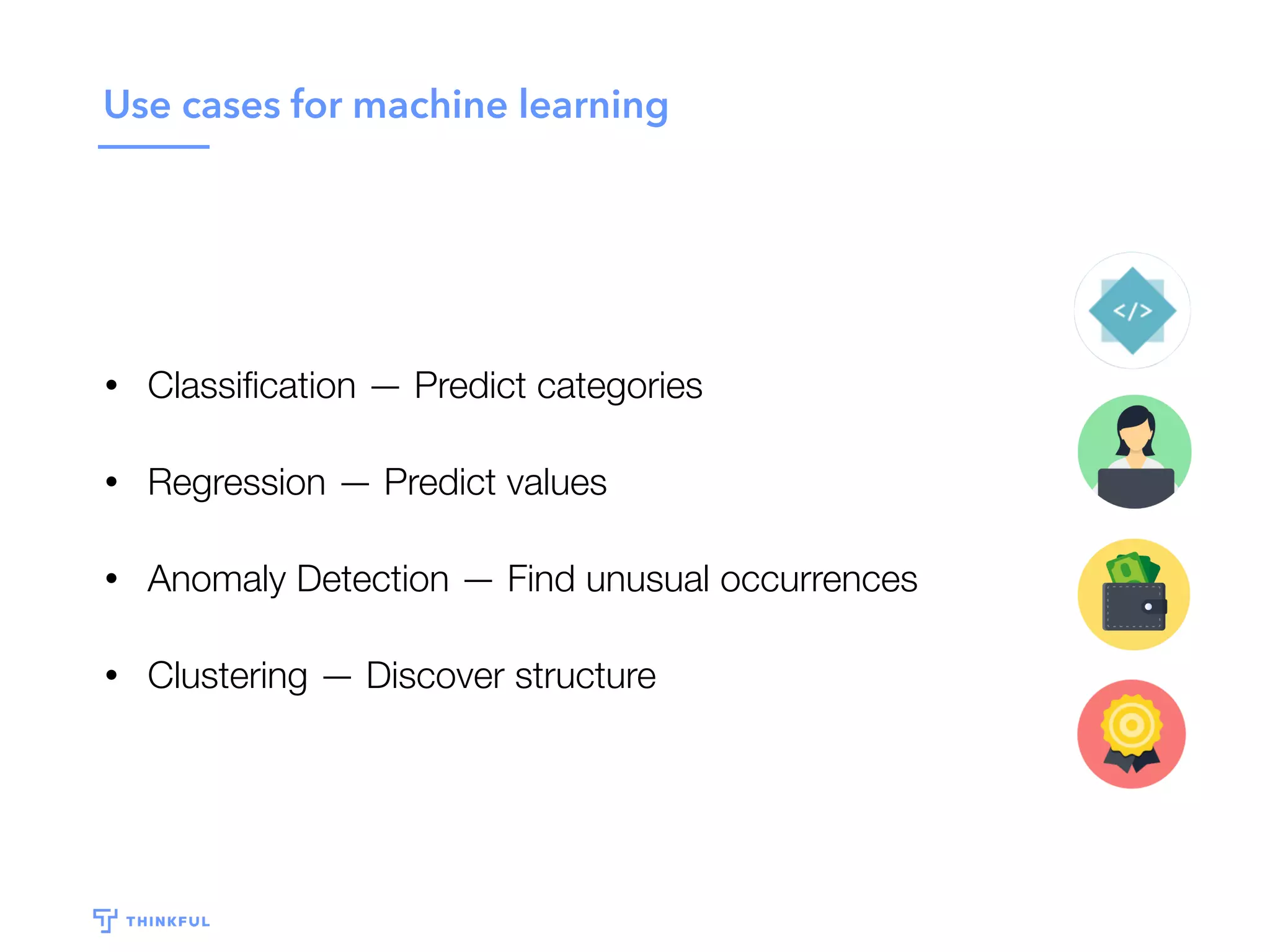 Use cases for machine learning
• Classiﬁcation — Predict categories
• Regression — Predict values
• Anomaly Detection — Find unusual occurrences
• Clustering — Discover structure
 