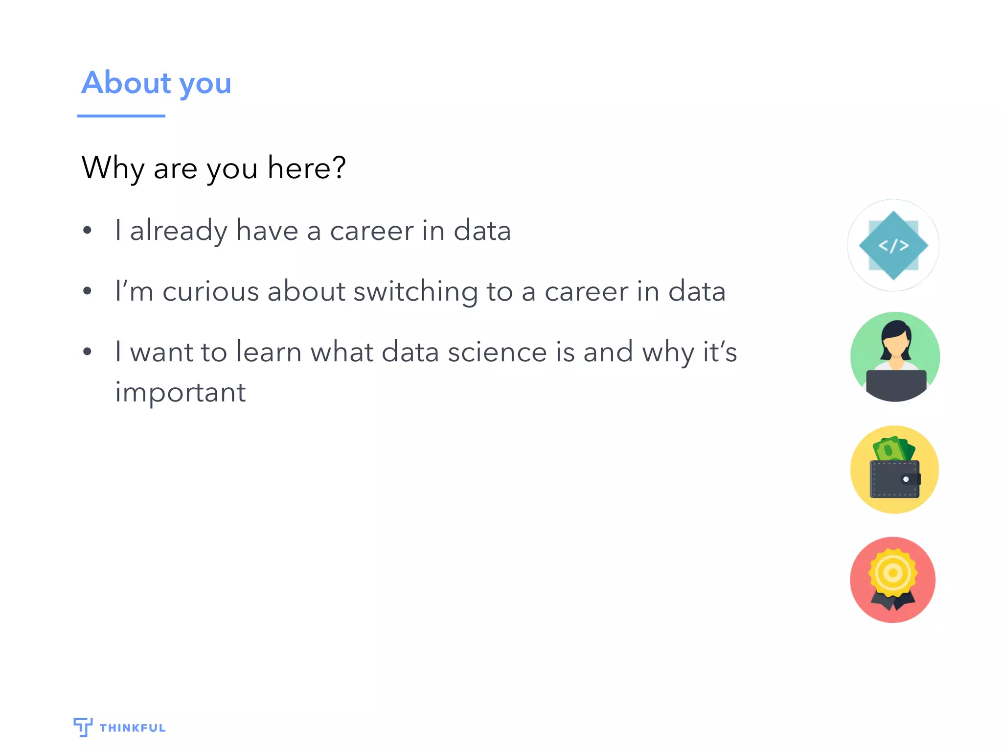 About you
Why are you here?
• I already have a career in data
• I’m curious about switching to a career in data
• I want to learn what data science is and why it’s
important
 