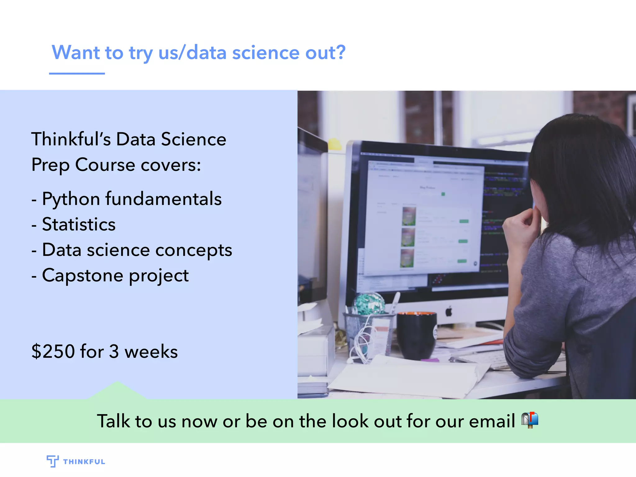 Want to try us/data science out?
Talk to us now or be on the look out for our email 📬
Thinkful’s Data Science
Prep Course covers:
- Python fundamentals
- Statistics
- Data science concepts
- Capstone project
$250 for 3 weeks
 