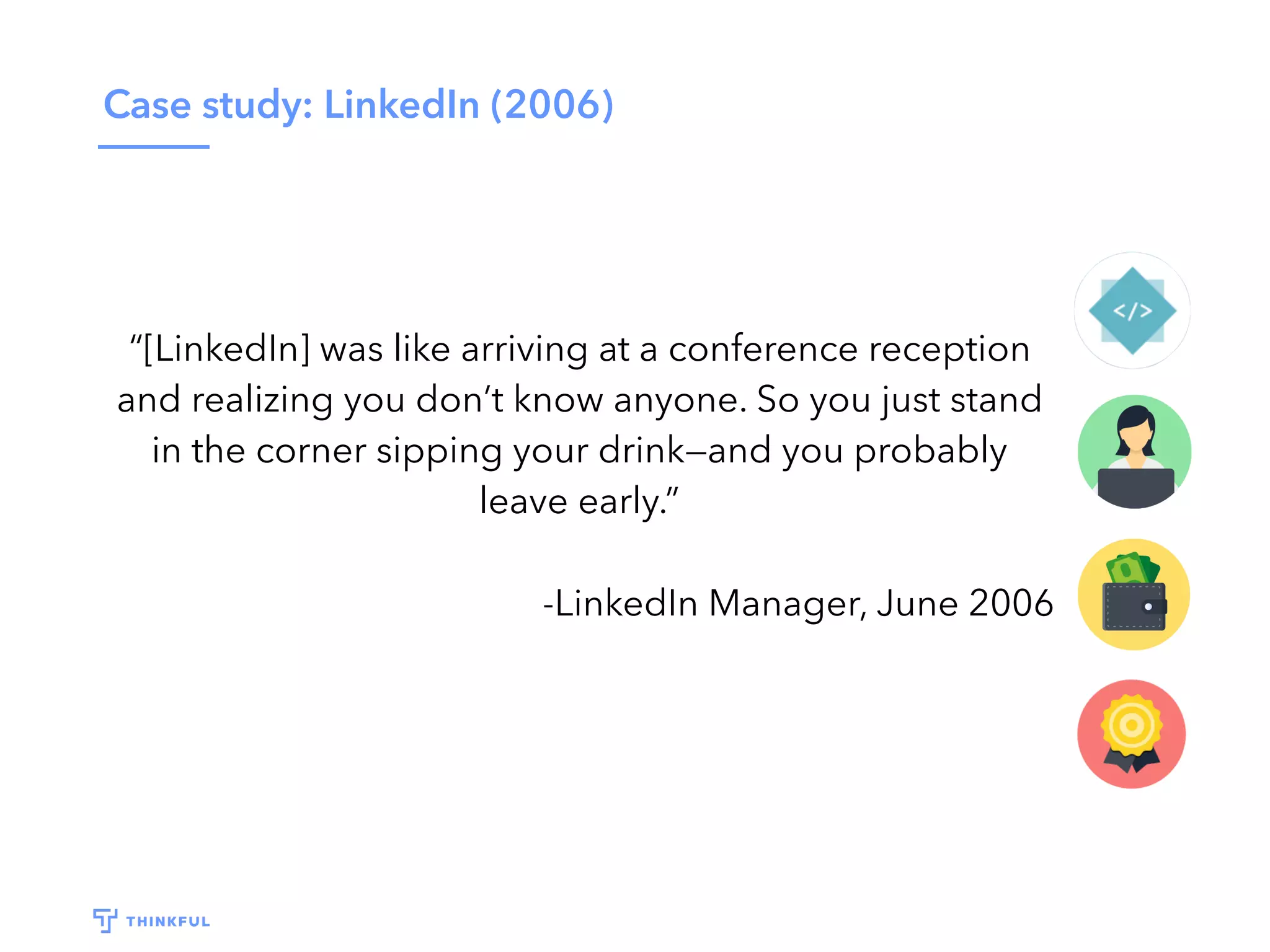 Case study: LinkedIn (2006)
“[LinkedIn] was like arriving at a conference reception
and realizing you don’t know anyone. So you just stand
in the corner sipping your drink—and you probably
leave early.”
-LinkedIn Manager, June 2006
 