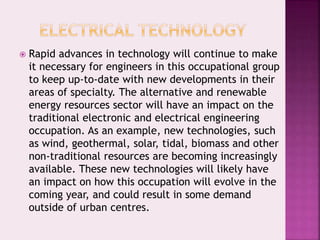  Rapid advances in technology will continue to make
it necessary for engineers in this occupational group
to keep up-to-date with new developments in their
areas of specialty. The alternative and renewable
energy resources sector will have an impact on the
traditional electronic and electrical engineering
occupation. As an example, new technologies, such
as wind, geothermal, solar, tidal, biomass and other
non-traditional resources are becoming increasingly
available. These new technologies will likely have
an impact on how this occupation will evolve in the
coming year, and could result in some demand
outside of urban centres.
 