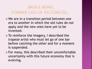  We are in a transition period between one
era to another in which the old rules do not
apply and the new ones have yet to be
invented.
 To reinforce the imagery, I described the
trapeze artist who must let go of one bar
before catching the other and for a moment
is suspended.
 For many, this described their uncomfortable
uncertainty with this future economy that is
evolving.
 