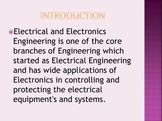 Electrical and Electronics
Engineering is one of the core
branches of Engineering which
started as Electrical Engineering
and has wide applications of
Electronics in controlling and
protecting the electrical
equipment's and systems.
 