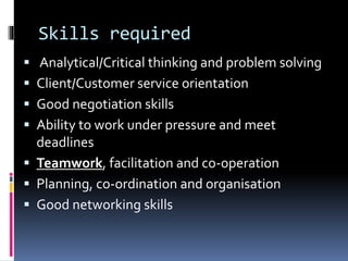 Skills required
 Analytical/Critical thinking and problem solving
 Client/Customer service orientation
 Good negotiation skills
 Ability to work under pressure and meet
deadlines
 Teamwork, facilitation and co-operation
 Planning, co-ordination and organisation
 Good networking skills
 