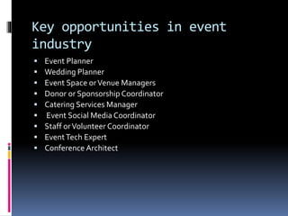 Key opportunities in event
industry
 Event Planner
 Wedding Planner
 Event Space orVenue Managers
 Donor or Sponsorship Coordinator
 Catering Services Manager
 Event Social Media Coordinator
 Staff orVolunteer Coordinator
 EventTech Expert
 Conference Architect
 