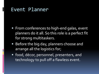 Event Planner
 From conferences to high-end galas, event
planners do it all. So this role is a perfect fit
for strong multitaskers.
 Before the big day, planners choose and
arrange all the logistics for;
 food, décor, personnel, presenters, and
technology to pull off a flawless event.
 