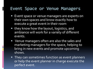 Event Space or Venue Managers
 Event space or venue managers are experts on
their own spaces and know exactly how to
execute a great event in their room
 they know how the layout, logistics, and
ambiance will work for a variety of different
events.
 Venue managers often are also the sales and
marketing managers for the space, helping to
bring in new events and promote upcoming
shows.
 They can sometimes function as event planners
or help the event planner in charge execute the
perfect event.
 