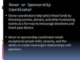Donor or Sponsorship
Coordinator
 Donor coordinators help solicit these funds by
throwing lunches, dinners, and other fundraising
events as a fun way to encourage donations and
thank past donors.
 donor or sponsorship coordinator needs
exceptional people skills, tenacity, and the
ability to create meaningful relationships with
sponsors.
 