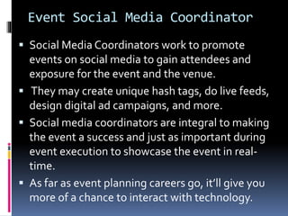 Event Social Media Coordinator
 Social Media Coordinators work to promote
events on social media to gain attendees and
exposure for the event and the venue.
 They may create unique hash tags, do live feeds,
design digital ad campaigns, and more.
 Social media coordinators are integral to making
the event a success and just as important during
event execution to showcase the event in real-
time.
 As far as event planning careers go, it’ll give you
more of a chance to interact with technology.
 