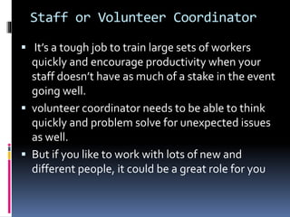 Staff or Volunteer Coordinator
 It’s a tough job to train large sets of workers
quickly and encourage productivity when your
staff doesn’t have as much of a stake in the event
going well.
 volunteer coordinator needs to be able to think
quickly and problem solve for unexpected issues
as well.
 But if you like to work with lots of new and
different people, it could be a great role for you
 