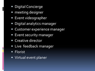  Digital Concierge
 meeting designer
 Event videographer
 Digital analytics manager
 Customer experience manager
 Event security manager
 Creative director
 Live feedback manager
 Florist
 Virtual event planer
 