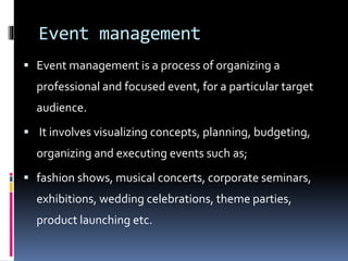 Event management
 Event management is a process of organizing a
professional and focused event, for a particular target
audience.
 It involves visualizing concepts, planning, budgeting,
organizing and executing events such as;
 fashion shows, musical concerts, corporate seminars,
exhibitions, wedding celebrations, theme parties,
product launching etc.
 