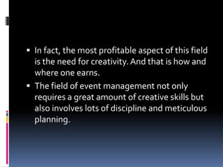 In fact, the most profitable aspect of this field
is the need for creativity. And that is how and
where one earns.
 The field of event management not only
requires a great amount of creative skills but
also involves lots of discipline and meticulous
planning.
 