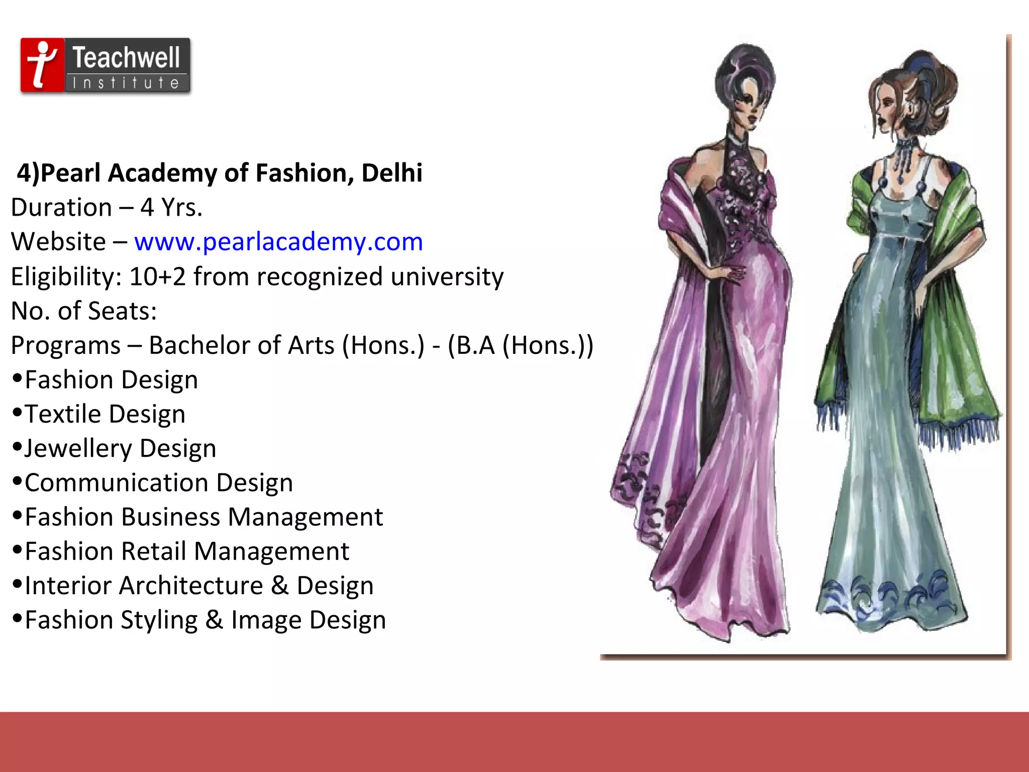   4)Pearl Academy of Fashion, Delhi   Duration – 4 Yrs. Website –  www.pearlacademy.com Eligibility: 10+2 from recognized university No. of Seats: Programs – Bachelor of Arts (Hons.) - (B.A (Hons.)) Fashion Design Textile Design Jewellery Design Communication Design Fashion Business Management Fashion Retail Management Interior Architecture & Design Fashion Styling & Image Design 