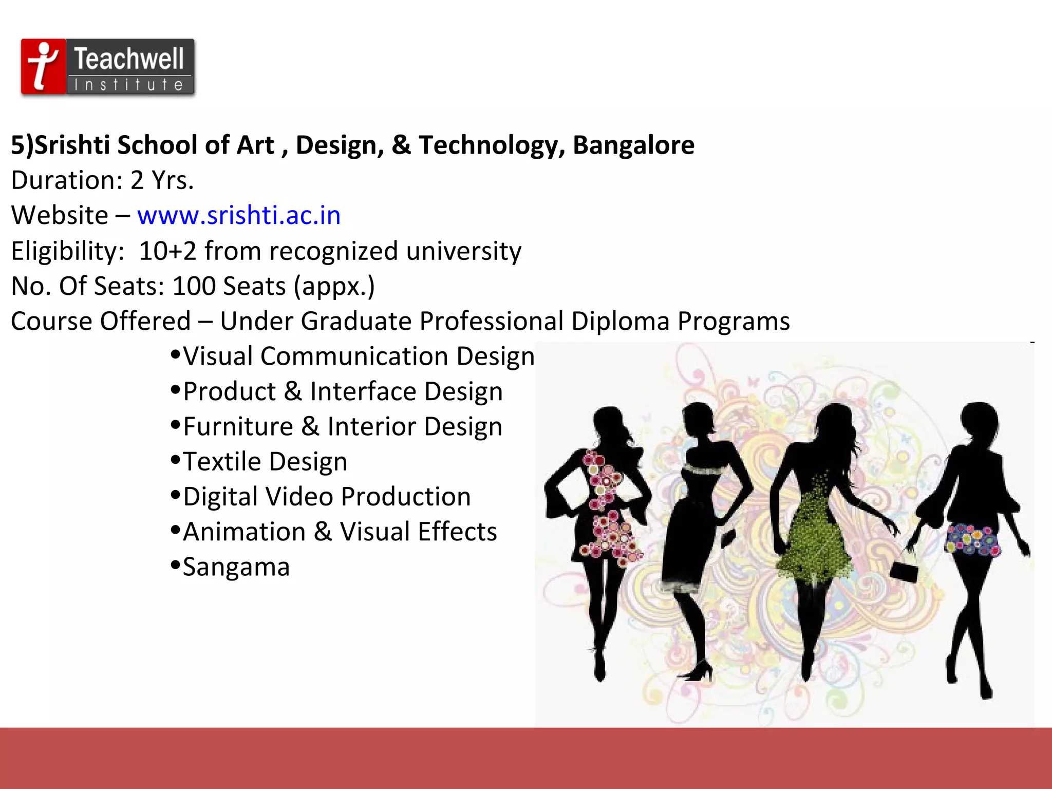 5)Srishti School of Art , Design, & Technology, Bangalore   Duration: 2 Yrs. Website –  www.srishti.ac.in Eligibility:  10+2 from recognized university No. Of Seats: 100 Seats (appx.) Course Offered – Under Graduate Professional Diploma Programs Visual Communication Design Product & Interface Design Furniture & Interior Design Textile Design Digital Video Production Animation & Visual Effects Sangama 