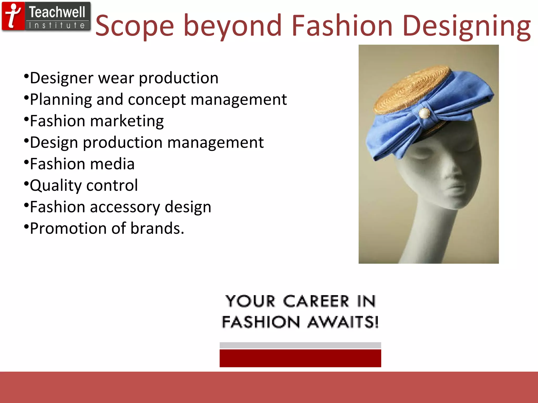 Designer wear production Planning and concept management Fashion marketing Design production management Fashion media Quality control Fashion accessory design Promotion of brands.  Scope beyond Fashion Designing 