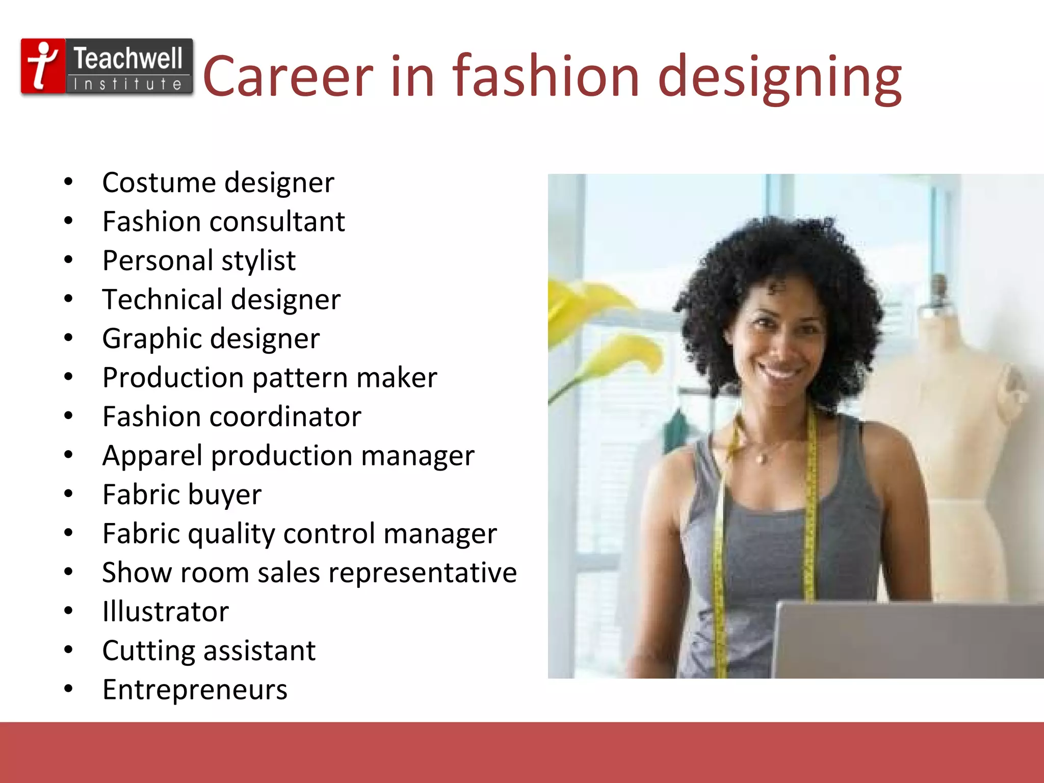 Career in fashion designing Costume designer Fashion consultant Personal stylist Technical designer Graphic designer Production pattern maker Fashion coordinator Apparel production manager Fabric buyer Fabric quality control manager Show room sales representative Illustrator Cutting assistant  Entrepreneurs 