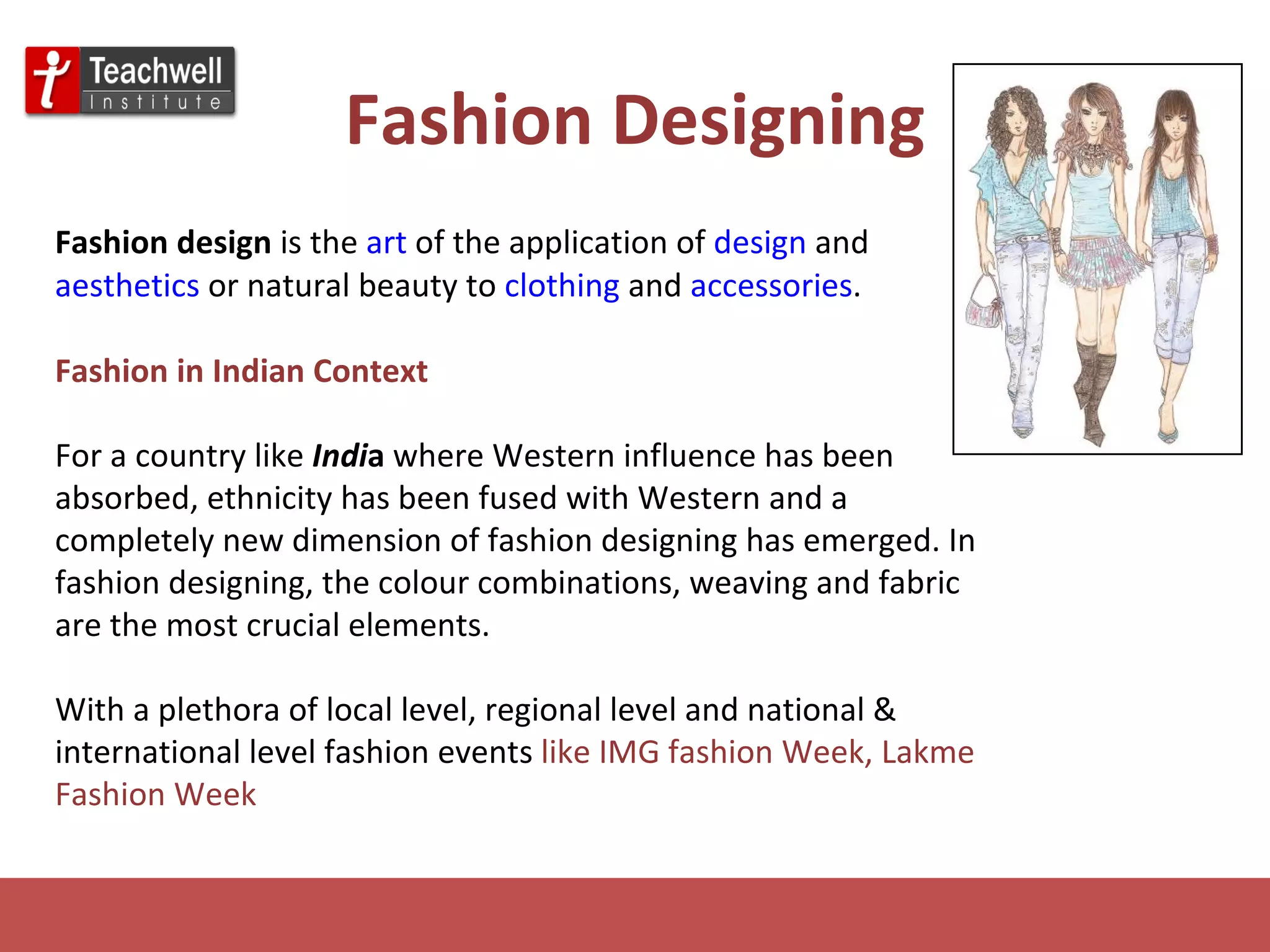 Fashion Designing Fashion design  is the  art  of the application of  design  and  aesthetics  or natural beauty to  clothing  and  accessories . Fashion in Indian Context For a country like   Indi a  where Western influence has been absorbed, ethnicity has been fused with Western and a completely new dimension of fashion designing has emerged. In fashion designing, the colour combinations, weaving and fabric are the most crucial elements. With a plethora of local level, regional level and national & international level fashion events  like IMG fashion Week, Lakme Fashion Week 