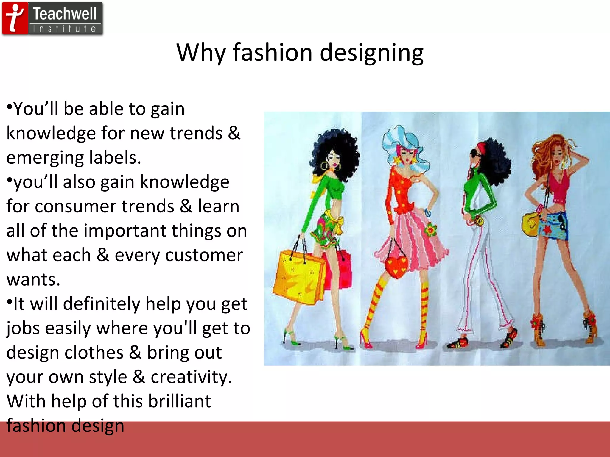 Why fashion designing You’ll be able to gain knowledge for new trends & emerging labels.  you’ll also gain knowledge for consumer trends & learn all of the important things on what each & every customer wants. It will definitely help you get jobs easily where you'll get to design clothes & bring out your own style & creativity. With help of this brilliant fashion design 