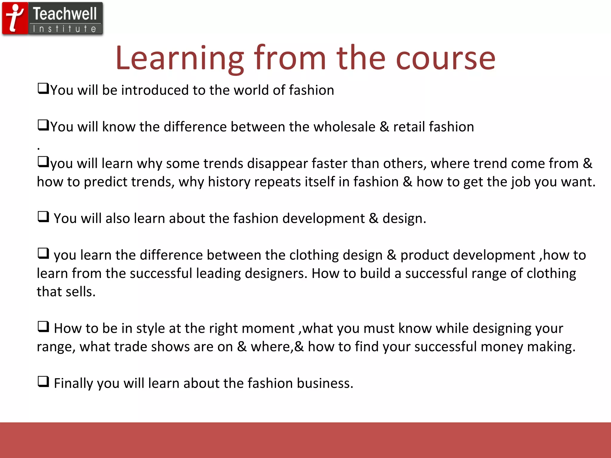 Learning from the course You will be introduced to the world of fashion You will know the difference between the wholesale & retail fashion . you will learn why some trends disappear faster than others, where trend come from & how to predict trends, why history repeats itself in fashion & how to get the job you want. You will also learn about the fashion development & design. you learn the difference between the clothing design & product development ,how to learn from the successful leading designers. How to build a successful range of clothing that sells. How to be in style at the right moment ,what you must know while designing your range, what trade shows are on & where,& how to find your successful money making. Finally you will learn about the fashion business. 