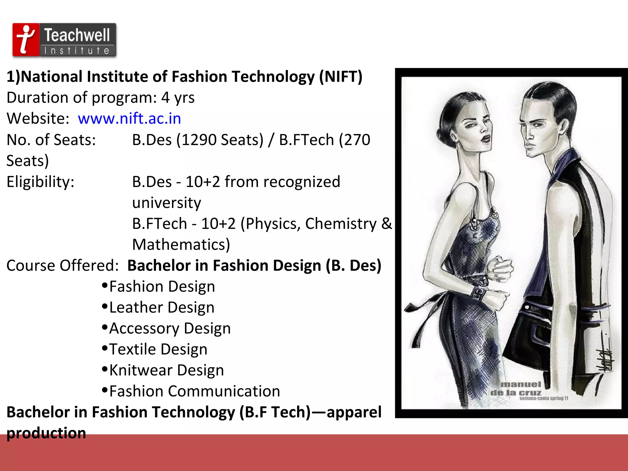 1)National Institute of Fashion Technology (NIFT)   Duration of program: 4 yrs Website:  www.nift.ac.in No. of Seats: B.Des (1290 Seats) / B.FTech (270 Seats) Eligibility: B.Des - 10+2 from recognized  university B.FTech - 10+2 (Physics, Chemistry &  Mathematics) Course Offered:  Bachelor in Fashion Design (B. Des) Fashion Design Leather Design Accessory Design Textile Design Knitwear Design Fashion Communication Bachelor in Fashion Technology (B.F Tech)—apparel  production 