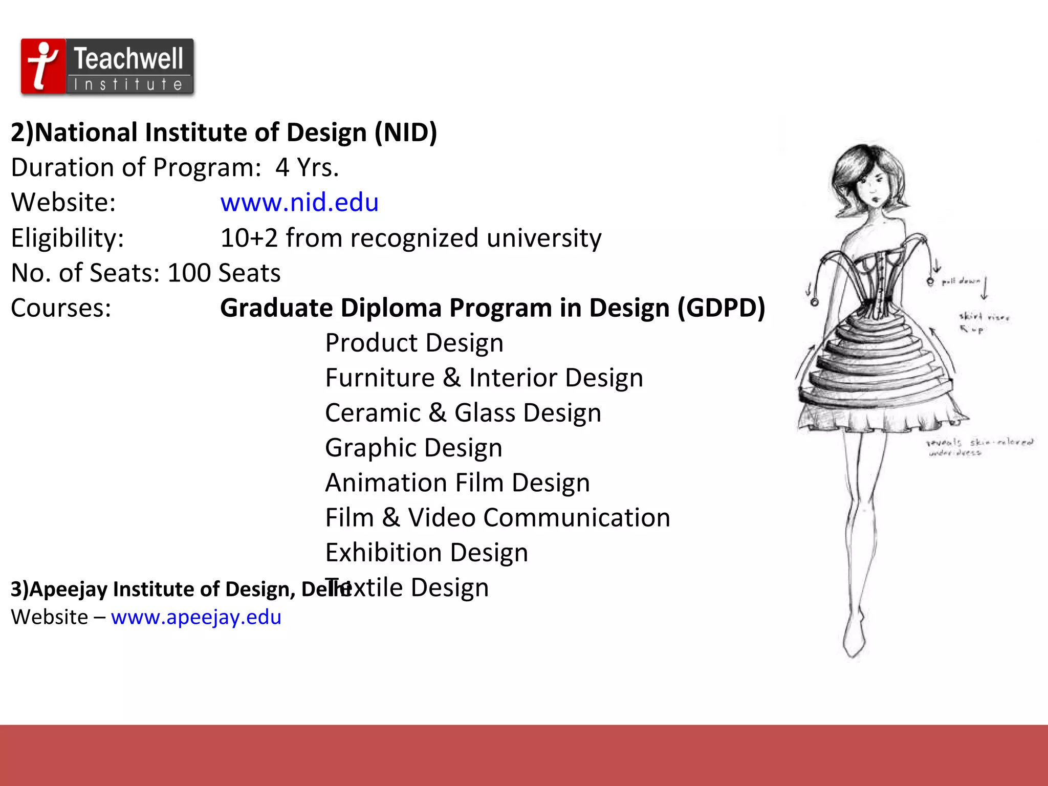 2)National Institute of Design (NID)   Duration of Program:  4 Yrs. Website: www.nid.edu Eligibility: 10+2 from recognized university No. of Seats: 100 Seats Courses:  Graduate Diploma Program in Design (GDPD) Product Design Furniture & Interior Design Ceramic & Glass Design Graphic Design Animation Film Design Film & Video Communication Exhibition Design Textile Design 3)Apeejay Institute of Design, Delhi   Website –  www.apeejay.edu 