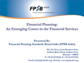 Financial Planning:An Emerging Career in the Financial Services Presented By: Financial Planning Standards Board India (FPSB India) 702, 7th Floor, Leela Business Park,  Andheri-Kurla Road, Andheri East,  Mumbai – 400059 P: +91 22 61712424, F: +91 22 61712444 Email: info@fpsbindia.org  Website: www.fpsbindia.org 