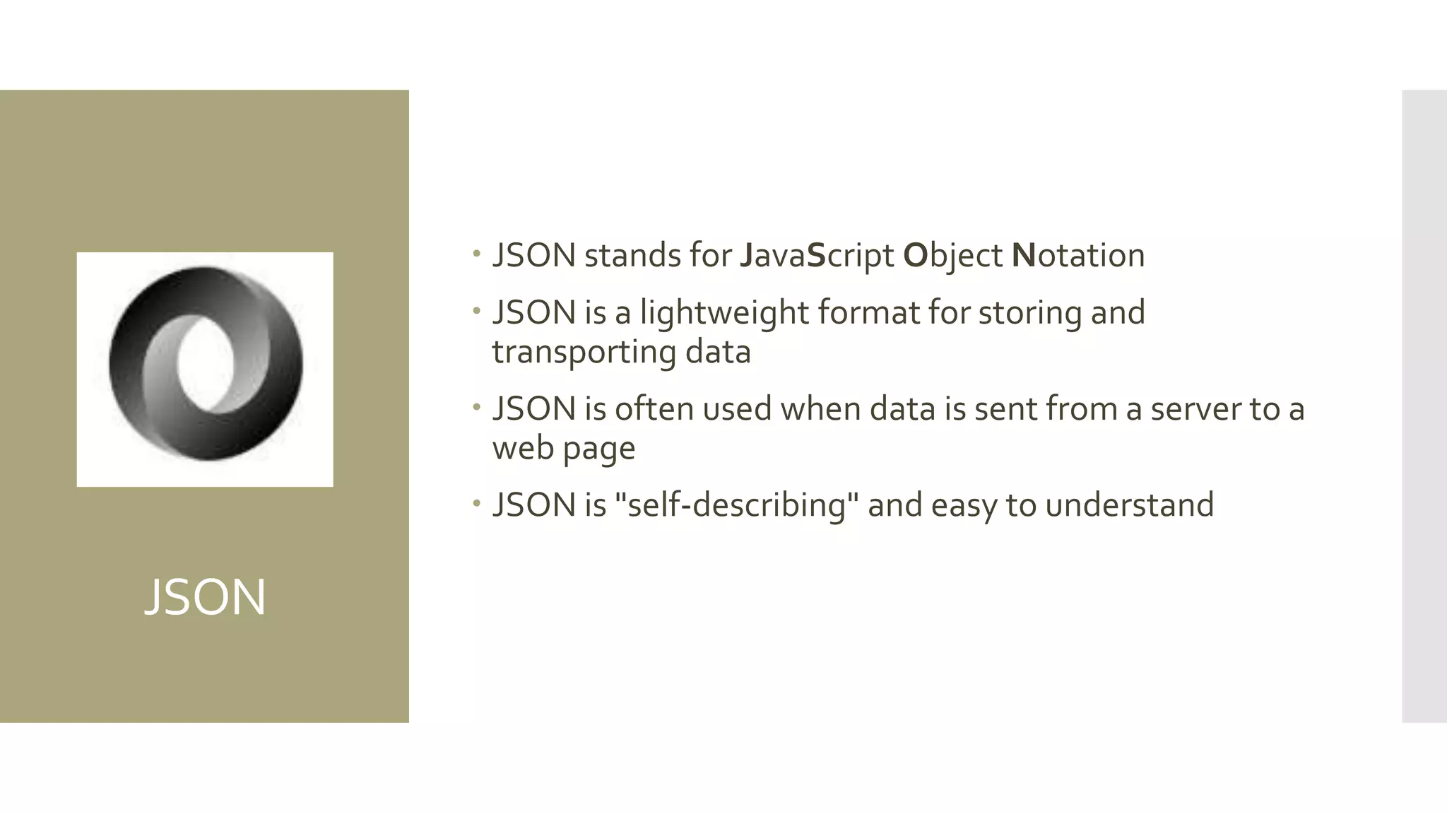 JSON
 JSON stands for JavaScript Object Notation
 JSON is a lightweight format for storing and
transporting data
 JSON is often used when data is sent from a server to a
web page
 JSON is "self-describing" and easy to understand
 