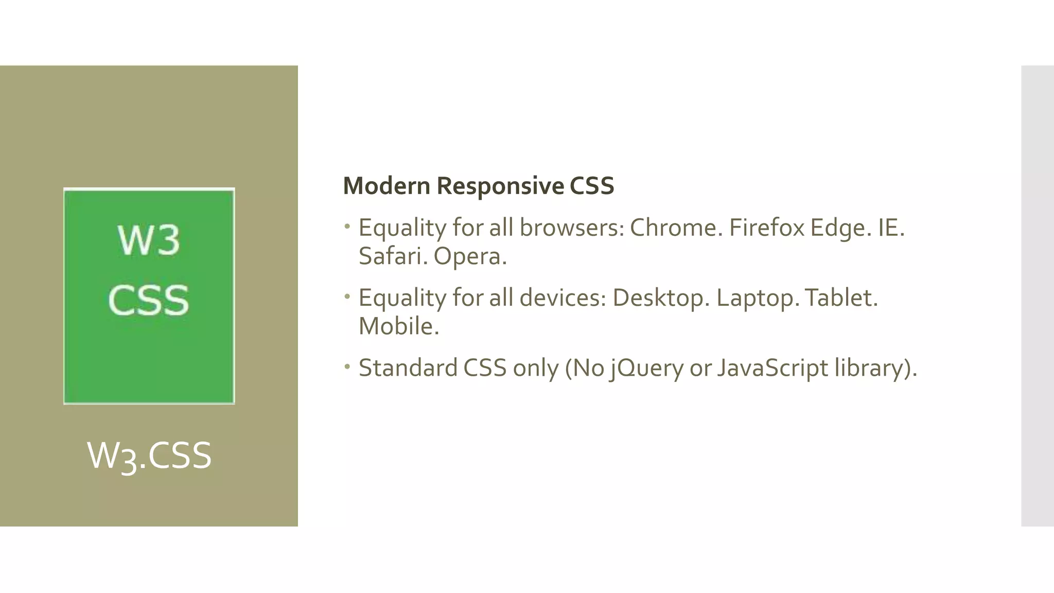 W3.CSS
Modern Responsive CSS
 Equality for all browsers: Chrome. Firefox Edge. IE.
Safari. Opera.
 Equality for all devices: Desktop. Laptop.Tablet.
Mobile.
 Standard CSS only (No jQuery or JavaScript library).
 