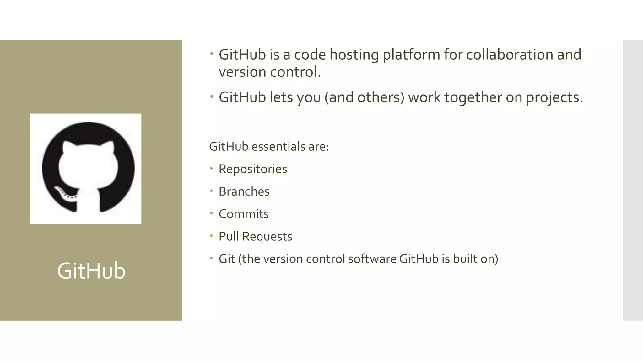 GitHub
 GitHub is a code hosting platform for collaboration and
version control.
 GitHub lets you (and others) work together on projects.
GitHub essentials are:
 Repositories
 Branches
 Commits
 Pull Requests
 Git (the version control software GitHub is built on)
 