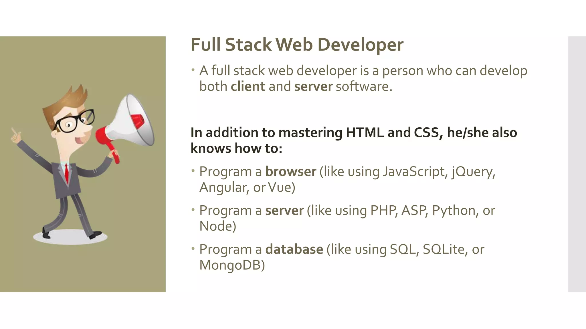 Full Stack Web Developer
 A full stack web developer is a person who can develop
both client and server software.
In addition to mastering HTML and CSS, he/she also
knows how to:
 Program a browser (like using JavaScript, jQuery,
Angular, orVue)
 Program a server (like using PHP, ASP, Python, or
Node)
 Program a database (like using SQL, SQLite, or
MongoDB)
 