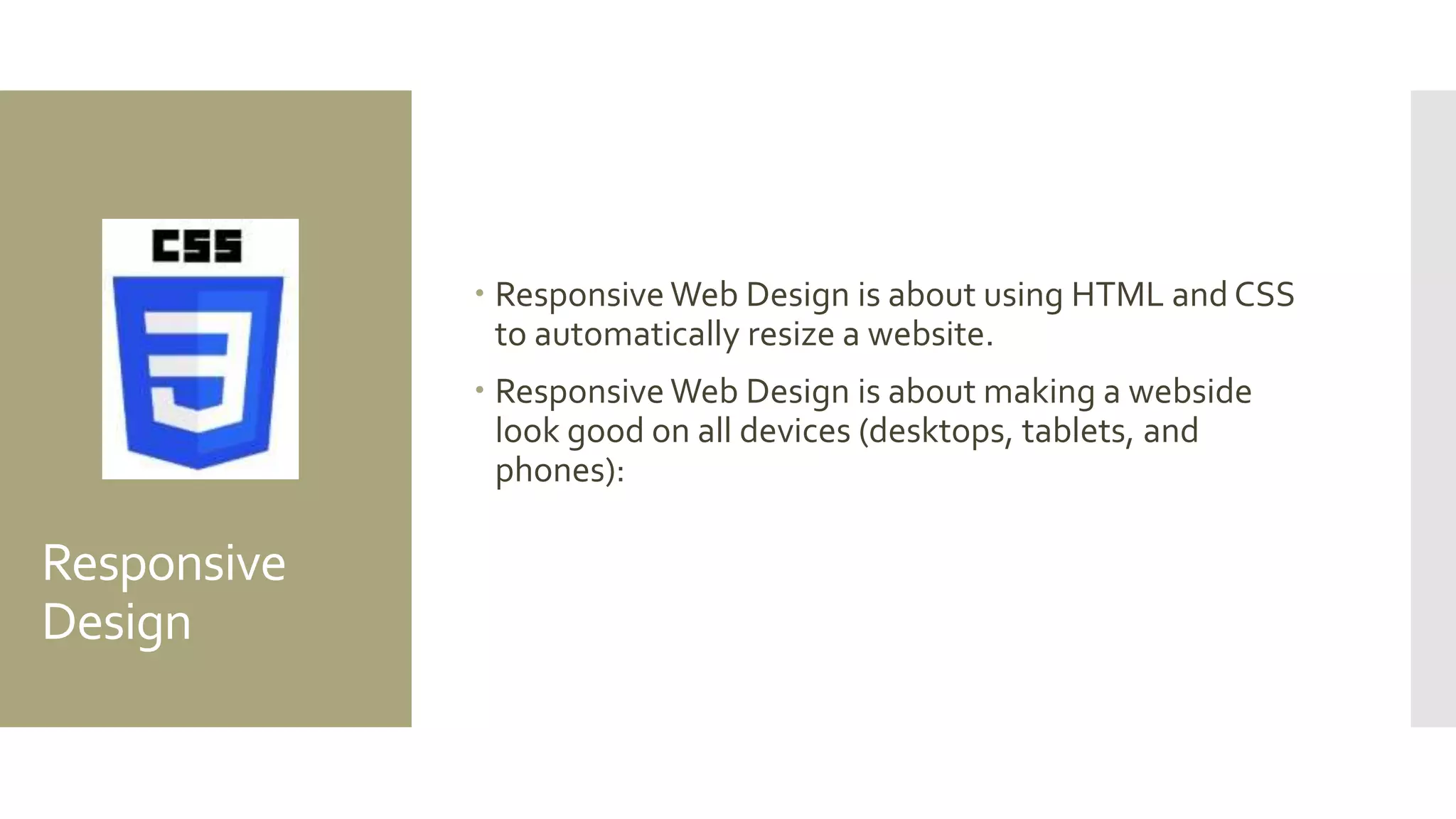Responsive
Design
 Responsive Web Design is about using HTML and CSS
to automatically resize a website.
 Responsive Web Design is about making a webside
look good on all devices (desktops, tablets, and
phones):
 