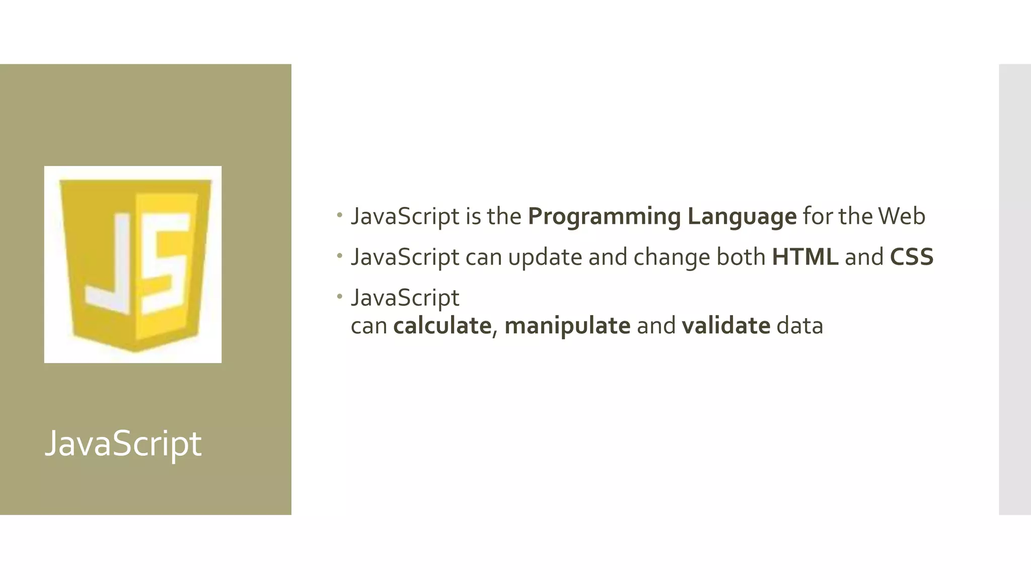 JavaScript
 JavaScript is the Programming Language for theWeb
 JavaScript can update and change both HTML and CSS
 JavaScript
can calculate, manipulate and validate data
 