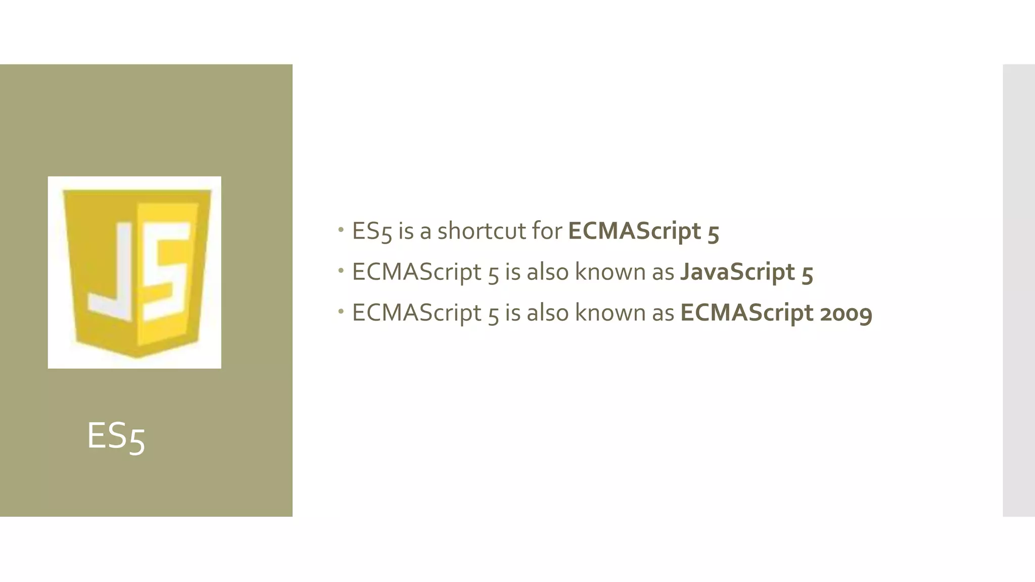 ES5
 ES5 is a shortcut for ECMAScript 5
 ECMAScript 5 is also known as JavaScript 5
 ECMAScript 5 is also known as ECMAScript 2009
 
