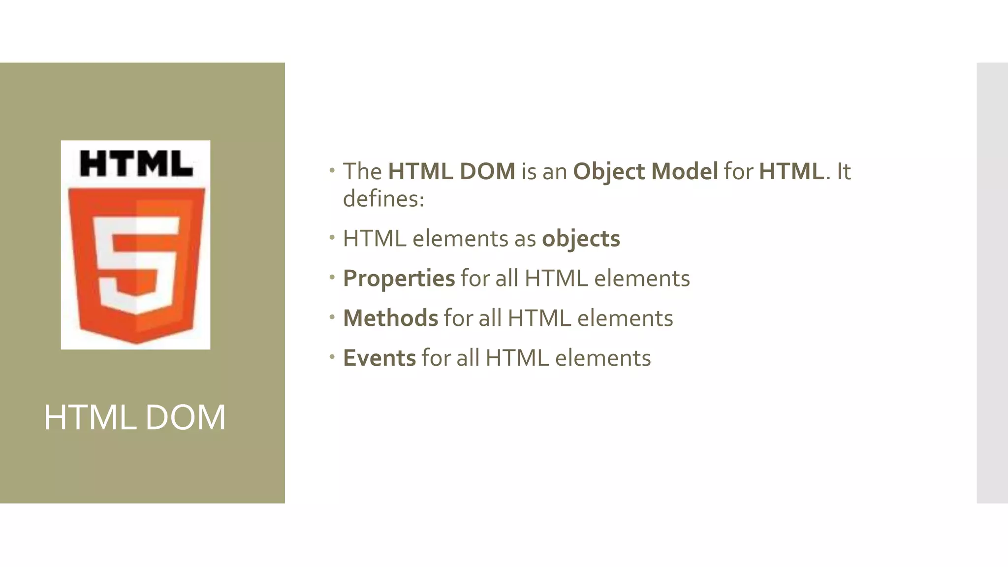 HTML DOM
 The HTML DOM is an Object Model for HTML. It
defines:
 HTML elements as objects
 Properties for all HTML elements
 Methods for all HTML elements
 Events for all HTML elements
 