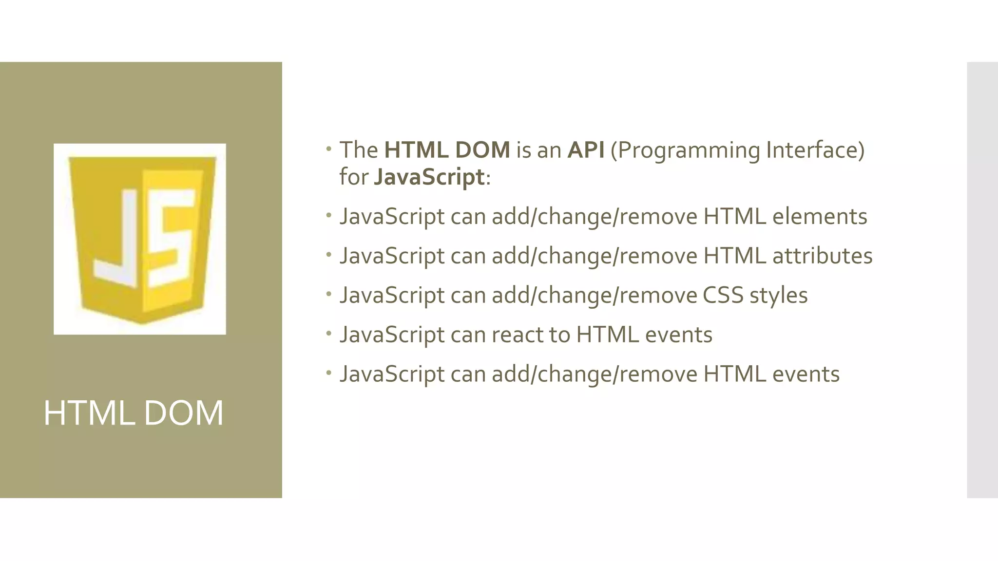 HTML DOM
 The HTML DOM is an API (Programming Interface)
for JavaScript:
 JavaScript can add/change/remove HTML elements
 JavaScript can add/change/remove HTML attributes
 JavaScript can add/change/remove CSS styles
 JavaScript can react to HTML events
 JavaScript can add/change/remove HTML events
 