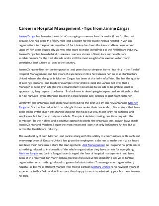 Career in Hospital Management - Tips from Janine Zargar
Janine Zargar has been in the midst of managing numerous healthcare facilities for the past
decade. She has been the forerunner and a leader for her team she has headed in various
organizations in the past. As a matter of fact Janine has been the ideal and has been looked
upon by her peers especially women who want to make it really big in the healthcare industry.
Janine Zargar has been behind numerous success stories of Hospitals and health care
establishments for the past decade and is still the most sought after executive for many
prestigious institutions all across the country.
Janine Zargar unlike her contemporaries and peers has undergone formal training in the filed of
Hospital Management and her years of experience in this field makes her an asset for Doctors
United where she along with Moshen Zargar has been at the helm of affairs. She has the quality
of setting standards and leads by example in her professional life. Janine believes that a
Manager especially in a high stress environment like a hospital needs to be professional in
appearance, language and behavior. She believes in developing interpersonal relationships that
can be nurtured even after one leaves the organization and decides to part ways with her.
Creativity and organizational skills have been put to the best use by Janine Zargar and Moshen
Zargar at Doctors United which has a bright future under their leadership. Many steps that have
been taken by the duo have started showing their positive results not only for patients and
employees but for the society as a whole. The quick decision making quality along with the
conviction for their ideas and a positive apprach towards the organization's growth have made
Janine Zargar and Moshen Zargar the most respected icons not only in Doctors United but all
across the Healthcare industry.
The availability of both Moshen and Janine along with the ability to communicate with each and
every employee of Doctors United has given the employees a chance to make their voice heard
and keep their concerns before the management. AKZ Management Be it a personal problem or
something related to the benefit of the whole organization they have an ear for everything.
Mohsen Zargar and Janine Zargar have changed the face of hospital management and have
been at the forefront for many campaigns that may involve the marketing activities for the
organization or something related to general administration.To manage your organization /
hospital in the most efficient manner feel free to contact Doctors United who have got years of
experience in this field and will be more than happy to assist you in taking your business to new
heights.
 