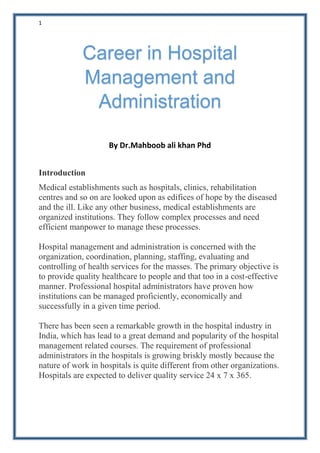 1
By Dr.Mahboob ali khan Phd
Introduction
Medical establishments such as hospitals, clinics, rehabilitation
centres and so on are looked upon as edifices of hope by the diseased
and the ill. Like any other business, medical establishments are
organized institutions. They follow complex processes and need
efficient manpower to manage these processes.
Hospital management and administration is concerned with the
organization, coordination, planning, staffing, evaluating and
controlling of health services for the masses. The primary objective is
to provide quality healthcare to people and that too in a cost-effective
manner. Professional hospital administrators have proven how
institutions can be managed proficiently, economically and
successfully in a given time period.
There has been seen a remarkable growth in the hospital industry in
India, which has lead to a great demand and popularity of the hospital
management related courses. The requirement of professional
administrators in the hospitals is growing briskly mostly because the
nature of work in hospitals is quite different from other organizations.
Hospitals are expected to deliver quality service 24 x 7 x 365.
Career in Hospital
Management and
Administration
 