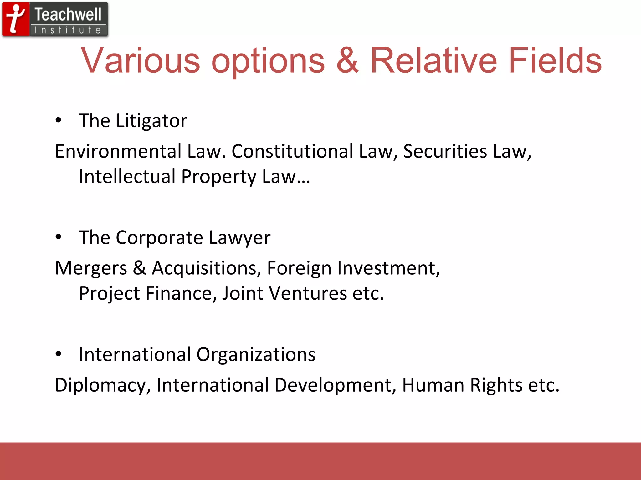 Various options & Relative Fields The Litigator Environmental Law. Constitutional Law, Securities Law, Intellectual Property Law… The Corporate Lawyer Mergers & Acquisitions, Foreign Investment,  Project Finance, Joint Ventures etc. International Organizations Diplomacy, International Development, Human Rights etc. 