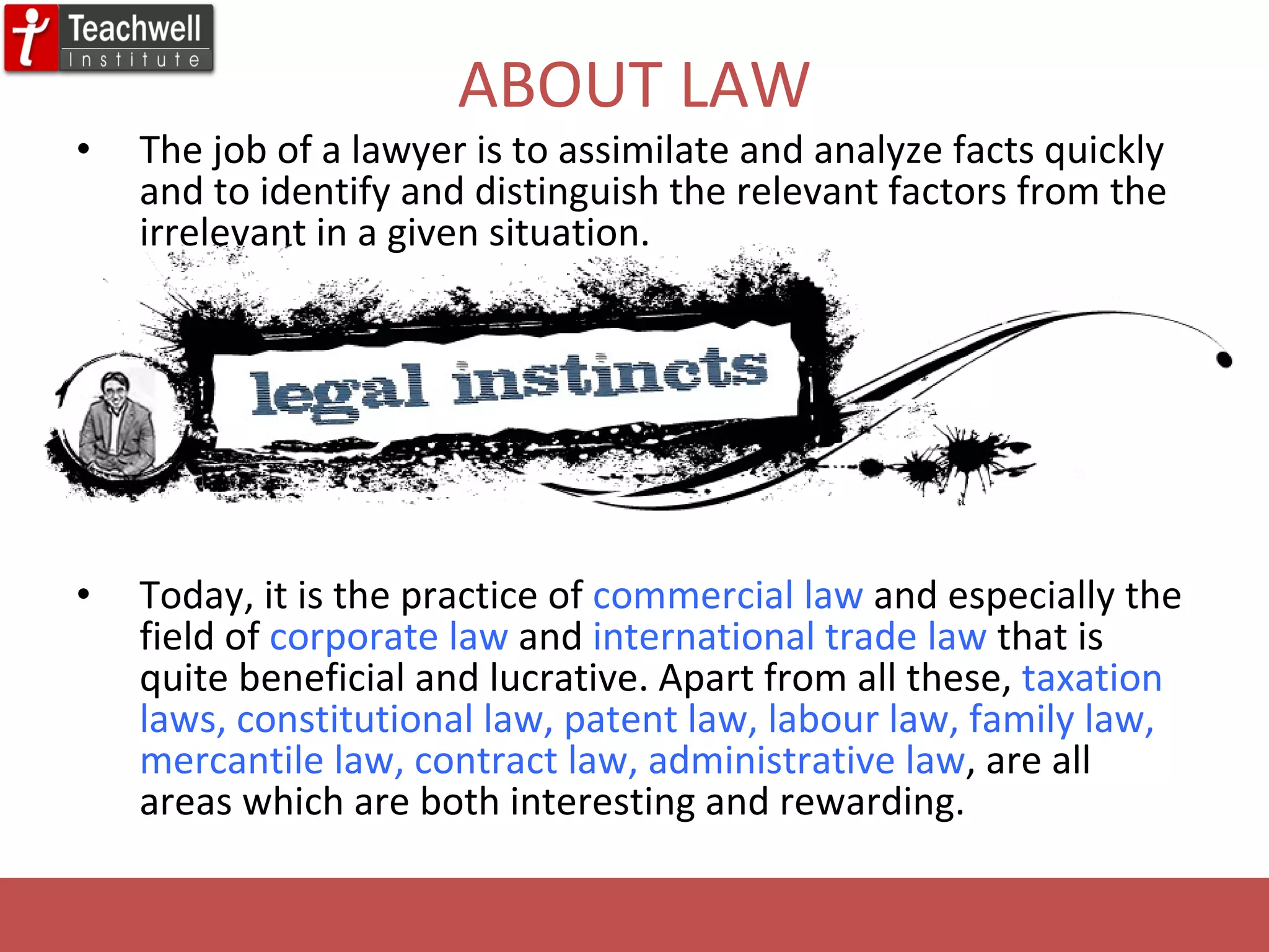 ABOUT LAW The job of a lawyer is to assimilate and analyze facts quickly and to identify and distinguish the relevant factors from the irrelevant in a given situation.  Today, it is the practice of  commercial law  and especially the field of  corporate law  and  international trade law  that is quite beneficial and lucrative. Apart from all these,  taxation laws, constitutional law, patent law, labour law, family law, mercantile law, contract law, administrative law , are all areas which are both interesting and rewarding.  