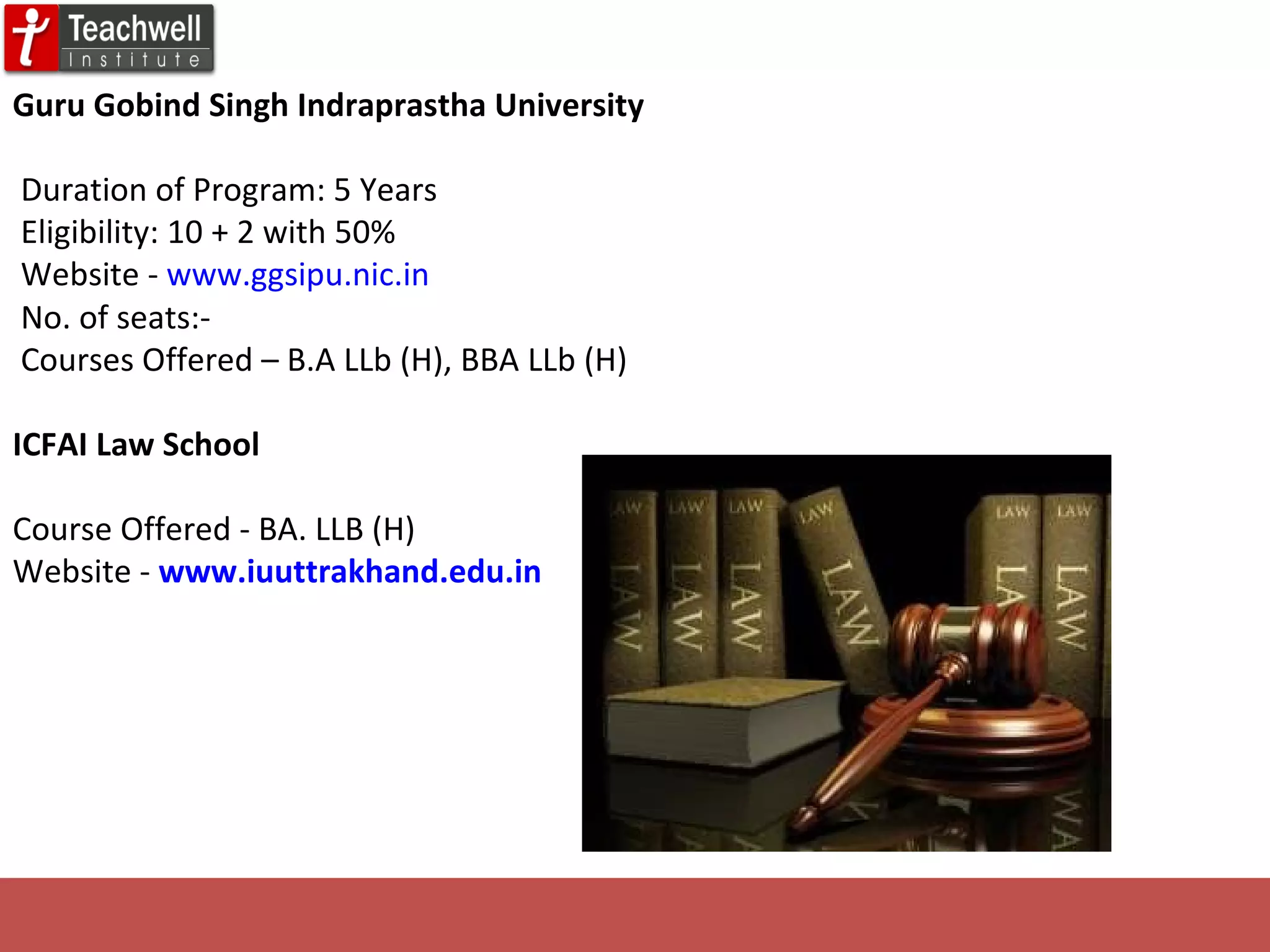 Guru Gobind Singh Indraprastha University         Duration of Program: 5 Years Eligibility: 10 + 2 with 50%  Website -  www.ggsipu.nic.in   No. of seats:-     Courses Offered – B.A LLb (H), BBA LLb (H) ICFAI Law School  Course Offered - BA. LLB (H) Website -   www.iuuttrakhand.edu.in      