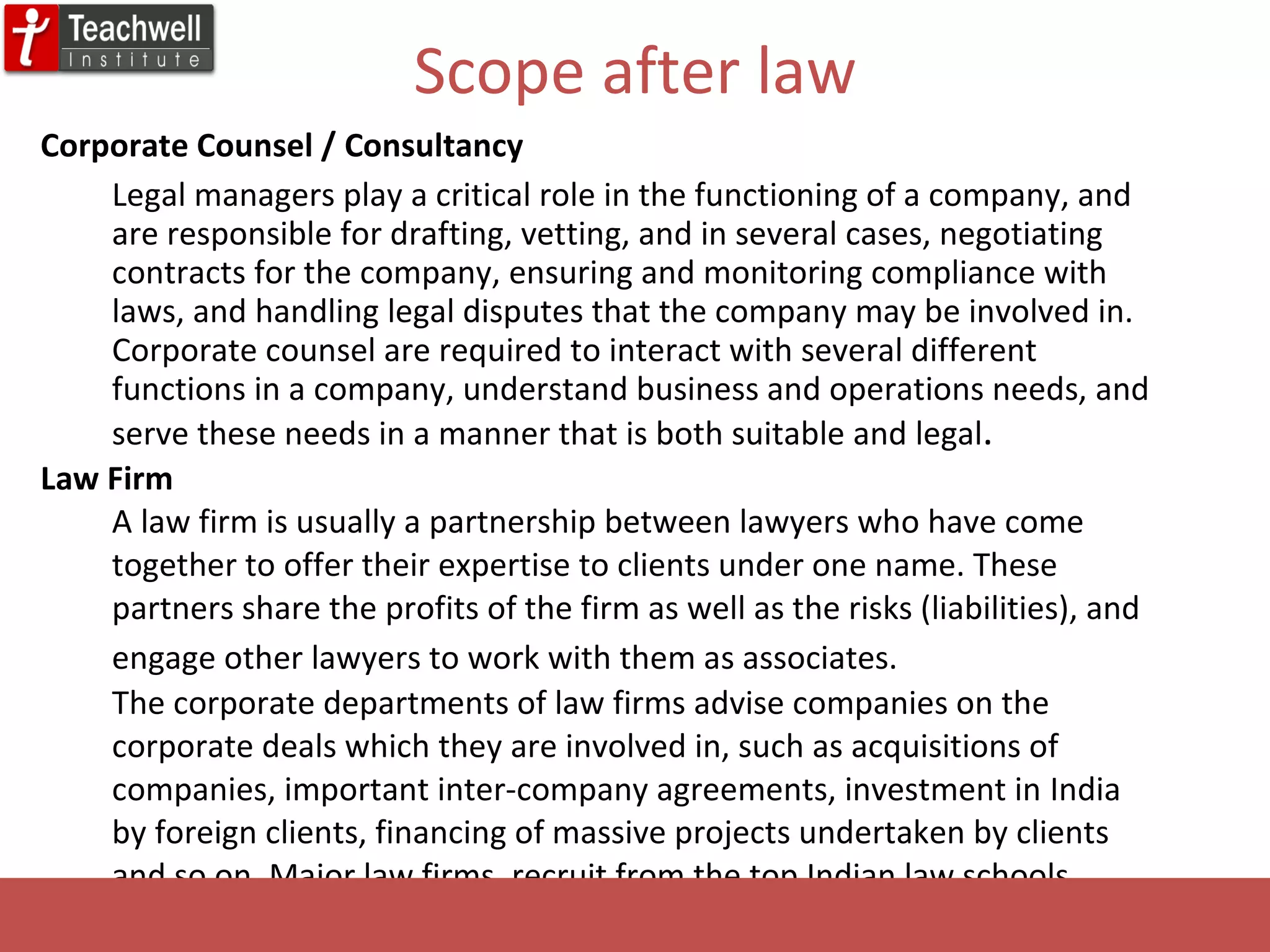 Scope after law Corporate Counsel / Consultancy Legal managers play a critical role in the functioning of a company, and are responsible for drafting, vetting, and in several cases, negotiating contracts for the company, ensuring and monitoring compliance with laws, and handling legal disputes that the company may be involved in. Corporate counsel are required to interact with several different functions in a company, understand business and operations needs, and serve these needs in a manner that is both suitable and legal .  Law Firm A law firm is usually a partnership between lawyers who have come together to offer their expertise to clients under one name. These partners share the profits of the firm as well as the risks (liabilities), and engage other lawyers to work with them as associates.   The corporate departments of law firms advise companies on the corporate deals which they are involved in, such as acquisitions of companies, important inter-company agreements, investment in  India by foreign clients, financing of massive projects undertaken by clients and so on. Major law firms, recruit from the top Indian law schools. 
