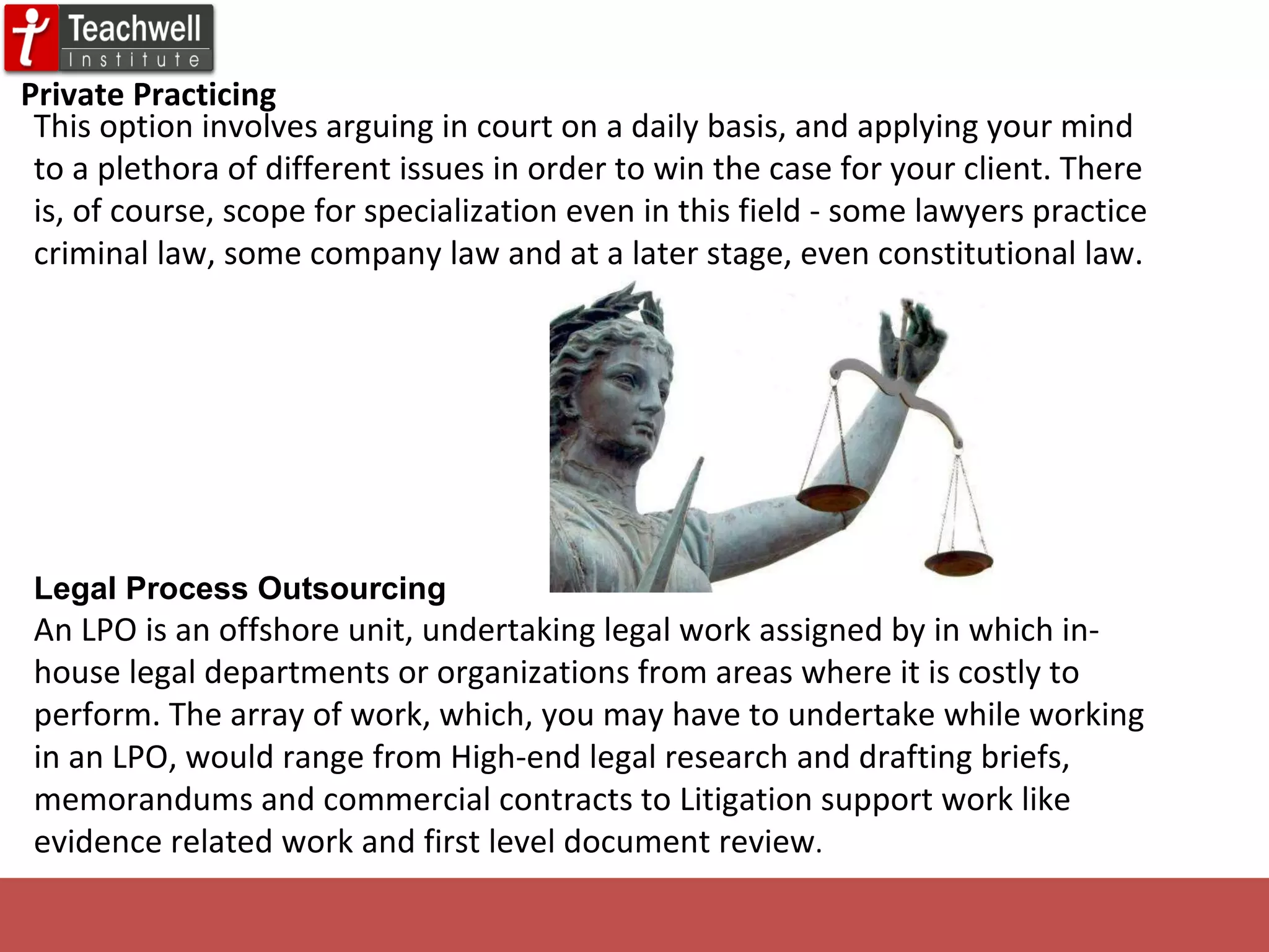 Private Practicing This option involves arguing in court on a daily basis, and applying your mind to a plethora of different issues in order to win the case for your client. There is, of course, scope for specialization even in this field - some lawyers practice criminal law, some company law and at a later stage, even constitutional law. Legal Process   Outsourcing An LPO is an offshore unit, undertaking legal work assigned by in which in-house legal departments or organizations from areas where it is costly to perform. The array of work, which, you may have to undertake while working in an LPO, would range from High-end legal research and drafting briefs, memorandums and commercial contracts to Litigation support work like evidence related work and first level document review . 
