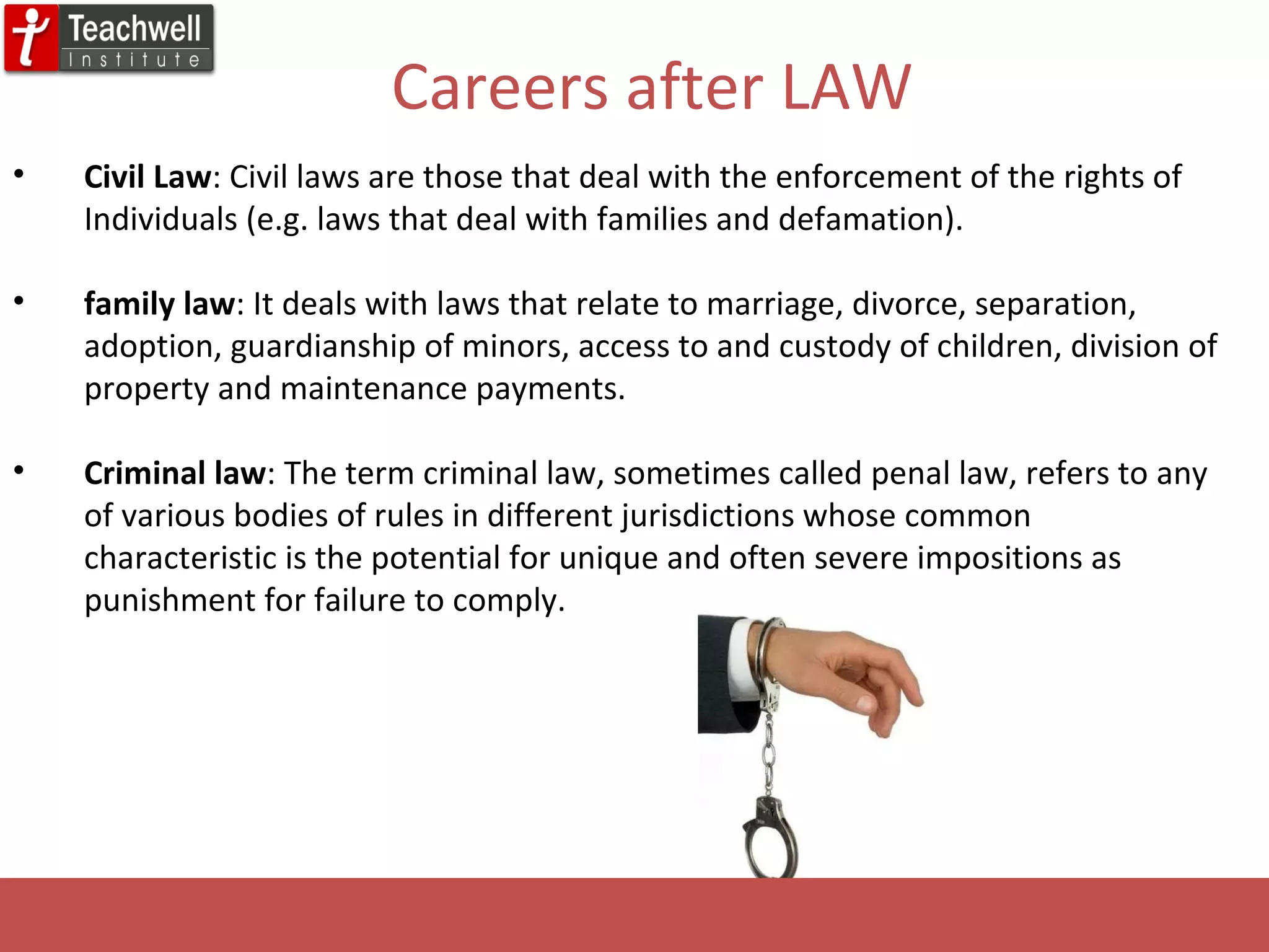 Civil Law : Civil laws are those that deal with the enforcement of the rights of Individuals (e.g. laws that deal with families and defamation).  family law : It deals with laws that relate to marriage, divorce, separation, adoption, guardianship of minors, access to and custody of children, division of property and maintenance payments.  Criminal law : The term criminal law, sometimes called penal law, refers to any of various bodies of rules in different jurisdictions whose common characteristic is the potential for unique and often severe impositions as punishment for failure to comply.  Careers after LAW 