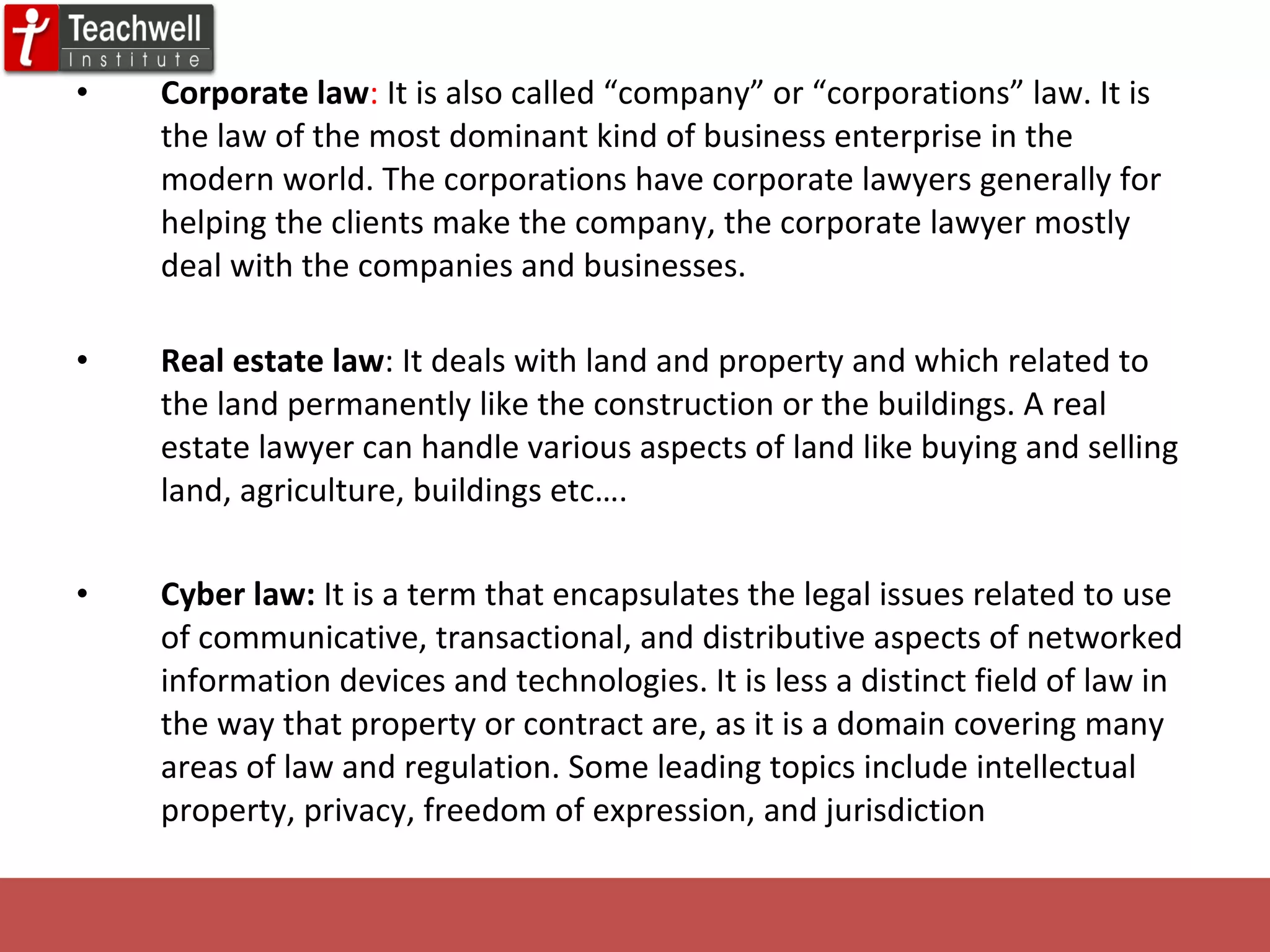 Corporate law :  It is also called “company” or “corporations” law. It is the law of the most dominant kind of business enterprise in the modern world. The corporations have corporate lawyers generally for helping the clients make the company, the corporate lawyer mostly deal with the companies and businesses. Real estate law : It deals with land and property and which related to the land permanently like the construction or the buildings. A real estate lawyer can handle various aspects of land like buying and selling land, agriculture, buildings etc…. Cyber law:  It is a term that encapsulates the legal issues related to use of communicative, transactional, and distributive aspects of networked information devices and technologies. It is less a distinct field of law in the way that property or contract are, as it is a domain covering many areas of law and regulation. Some leading topics include intellectual property, privacy, freedom of expression, and jurisdiction 
