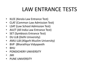 LAW ENTRANCE TESTS
• KLEE (Kerala Law Entrance Test)
• CLAT (Common Law Admission Test)
• LSAT (Law School Admission Test)
• AILET (All India Law Entrance Test)
• SET (Symbiosis Entrance Test)
• DU LLB (Delhi University)
• AMU LLB (Aligarh Muslim University)
• BVP (Bharathiya Vidyapeeth
• BHU
• PONDICHERY UNIVERSITY
• JMI
• PUNE UNIVERSITY
 