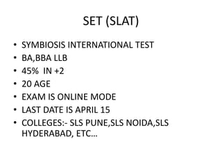 SET (SLAT)
• SYMBIOSIS INTERNATIONAL TEST
• BA,BBA LLB
• 45% IN +2
• 20 AGE
• EXAM IS ONLINE MODE
• LAST DATE IS APRIL 15
• COLLEGES:- SLS PUNE,SLS NOIDA,SLS
HYDERABAD, ETC…
 
