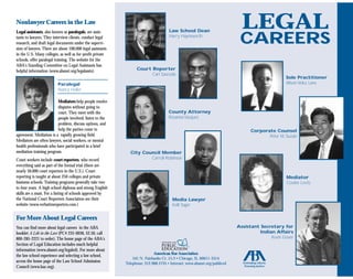 LEGAL
Nonlawyer Careers in the Law
                                                                                     Law School Dean
Legal assistants, also known as paralegals, are assis-

                                                                                                                           CAREERS
                                                                                     Harry Haynsworth
tants to lawyers. They interview clients, conduct legal
research, and draft legal documents under the supervi-
sion of lawyers. There are about 100,000 legal assistants
in the U.S. Many colleges, as well as for-profit private
schools, offer paralegal training. The website for the
ABA's Standing Committee on Legal Assistants has
                                                                  Court Reporter
helpful information (www.abanet.org/legalassts).
                                                                        Carl Sauceda
                                                                                                                                                Sole Practitioner
                                                                                                                                                Alison Velez Lane
                          Paralegal
                          Nancy Heller

                         Mediators help people resolve
                         disputes without going to
                                                                                     County Attorney
                         court. They meet with the
                                                                                     Rosanna Vazquez
                         people involved, listen to the
                         problem, discuss options, and
                         help the parties come to                                                                               Corporate Counsel
agreement. Mediation is a rapidly growing field.                                                                                       Peter M. Suzuki
Mediators are often lawyers, social workers, or mental
health professionals who have participated in a brief
mediation training program.                                   City Council Member
                                                                      Carroll Robinson
Court workers include court reporters, who record
everything said as part of the formal trial (there are
nearly 50,000 court reporters in the U.S.). Court
reporting is taught at about 250 colleges and private                                                                                            Mediator
business schools. Training programs generally take two                                                                                           Cookie Levitz
to four years. A high school diploma and strong English
skills are a must. For a listing of schools approved by
the National Court Reporters Association see their                                     Media Lawyer
website (www.verbatimreporters.com.)                                                   Kelli Sager


For More About Legal Careers
                                                                                                                          Assistant Secretary for
You can find more about legal careers in the ABA
                                                                                                                                   Indian Affairs
booklet A Life in the Law (PC# 235-0036, $2.50, call
                                                                                                                                        Kevin Gover
800-285-2221 to order). The home page of the ABA's
Section of Legal Education includes much helpful
information (www.abanet.org/legaled). For more about
                                                                            American Bar Association
the law school experience and selecting a law school,
                                                                541 N. Fairbanks Ct. 15.3 • Chicago, IL 60611-3314
access the home page of the Law School Admission            Telephone: 312.988.5735 • Internet: www.abanet.org/publiced
Council (www.lsac.org).
 