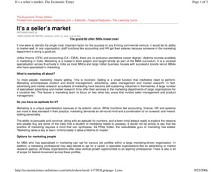 It’s a seller’s market- The Economic Times                                                                                              Page 1 of 3



 The Economic Times Online
 Printed from economictimes.indiatimes.com > Editorial> Today's Features> The Learning Curve


 It’s a seller’s market
 ARCHANA RAHEJA
 TIMES NEWS NETWORK [ MONDAY, APRIL 03, 2006 12:06:05 AM]
                                               The grand $0 offer! NRIs invest now!

 If one were to identify the single most important factor for the success of any thriving commercial venture, it would be its ability
 to market well. In any organisation, staff functions like accounting and HR get their salaries because someone in the marketing
 department is doing a good job.

 Unlike finance (CFA) and accounting (CA / CWA), there are no exclusive standalone career degree / diploma courses available
 in marketing in India. Marketing is a master’s level subject and taught strictly as part of the MBA curriculum. It is a coveted
 specialisation across B-schools in India as most MNCs and large Indian business houses with successful brands recruit MBAs
 who have specialised in marketing.

 What is marketing all about?

 To most people, marketing means selling. This is incorrect. Selling is a small function that marketers need to perform.
 Marketing encompasses product and brand management, advertising, sales management and market research. In fact,
 advertising and market research as subsets of marketing have become self-sustaining industries in themselves. A large number
 of specialised advertising and market research firms offer their services to the marketing departments of large organisations for
 a lucrative fee. This leaves a marketing team to focus on two other key areas that involve sales management and product
 management.

 Do you have an aptitude for it?

 Marketing is a unique specialisation because of its eclectic nature. While functions like accounting, finance, HR and systems
 are more or less standard in their practice, marketing demands an all-round mind and a combination of an outward- and inward-
 looking personality.

 The ability to persuade and convince, along with an aptitude for numbers, and a keen mind always ready to explore the reasons
 why people buy are some of the traits that a student of marketing needs to possess. It would not be wrong to say that the
 practice of marketing requires a mind that can synthesise. As Philip Kotler, the redoubtable guru of marketing has stated,
 “Marketing takes a day to learn. Unfortunately it takes a lifetime to master.”

 Options for marketing people

 An MBA who has specialised in marketing can opt for various job profiles within a large marketing-driven organisation. In
 addition, a marketing professional may also decide to opt for a career in specialist organisations like an advertising or market
 research agency. All these organisations offer clear vertical growth opportunities to an aspiring professional. There is also a lot
 of scope for lateral movement across these profiles.




http://economictimes.indiatimes.com/articleshow/msid-1473826,prtpage-1.cms                                                               9/23/2006
 